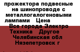 прожектора подвесные на шинопроводе с металлогалогеновыми лампами › Цена ­ 40 000 - Все города Электро-Техника » Другое   . Челябинская обл.,Нязепетровск г.